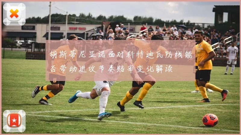 胡斯蒂尼亚诺面对科特迪瓦防线能否带动进攻节奏赔率变化解读