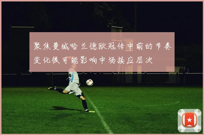 聚焦曼城哈兰德欧冠传中前的节奏变化很可能影响中场接应层次