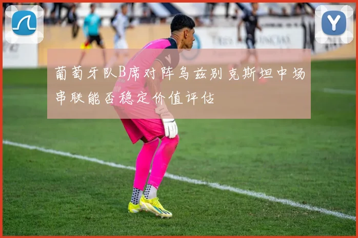 葡萄牙队B席对阵乌兹别克斯坦中场串联能否稳定价值评估