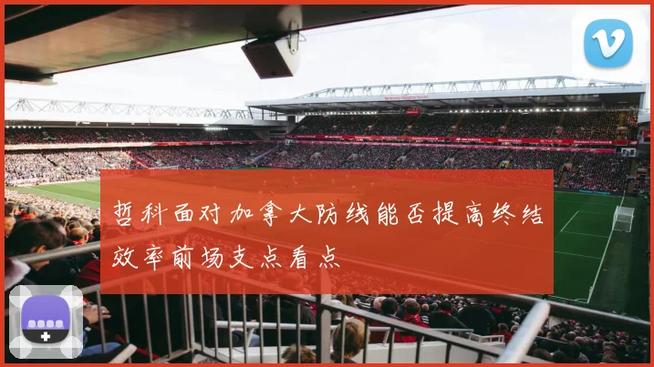 哲科面对加拿大防线能否提高终结效率前场支点看点