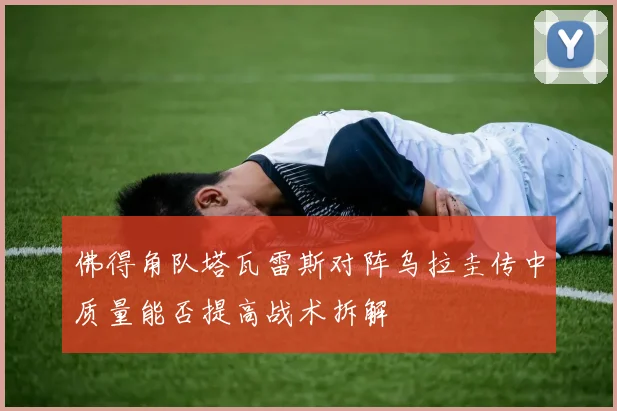 佛得角队塔瓦雷斯对阵乌拉圭传中质量能否提高战术拆解