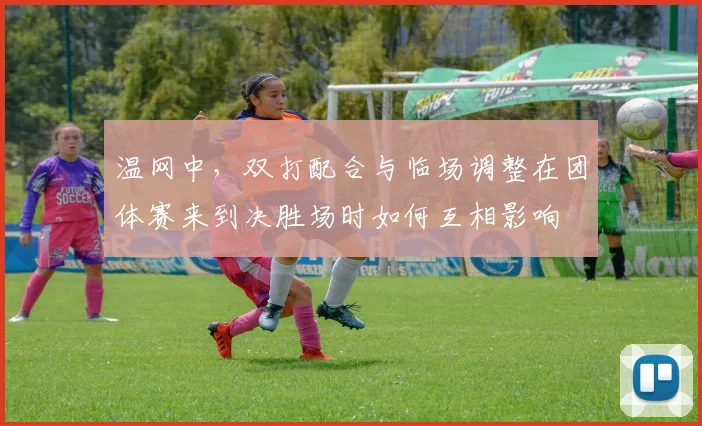 温网中，双打配合与临场调整在团体赛来到决胜场时如何互相影响
